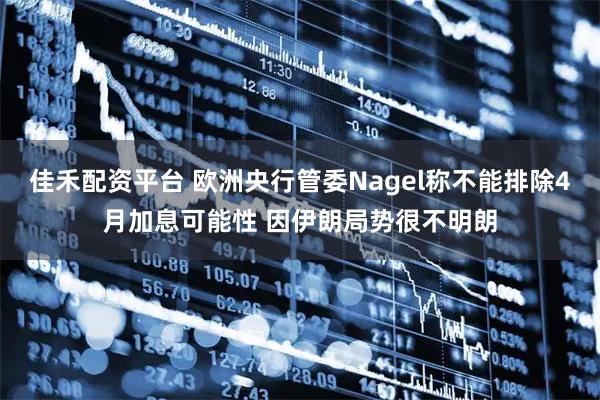 佳禾配资平台 欧洲央行管委Nagel称不能排除4月加息可能性 因伊朗局势很不明朗