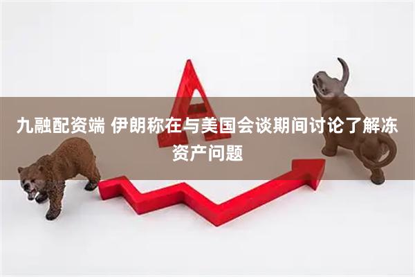九融配资端 伊朗称在与美国会谈期间讨论了解冻资产问题