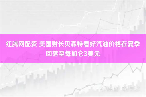 红腾网配资 美国财长贝森特看好汽油价格在夏季回落至每加仑3美元