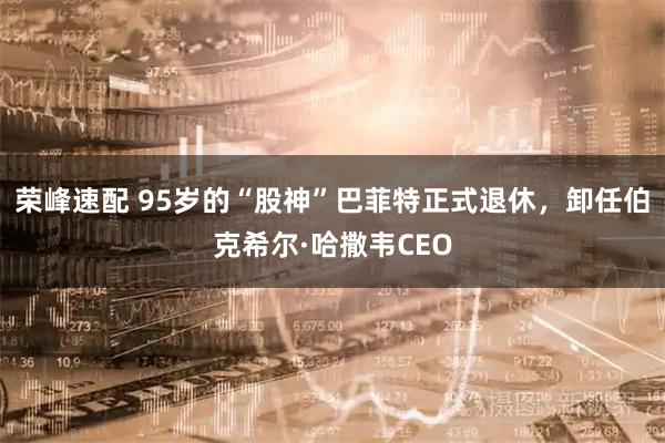 荣峰速配 95岁的“股神”巴菲特正式退休，卸任伯克希尔·哈撒韦CEO