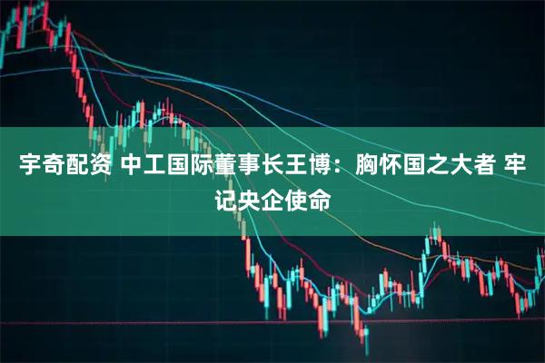 宇奇配资 中工国际董事长王博：胸怀国之大者 牢记央企使命