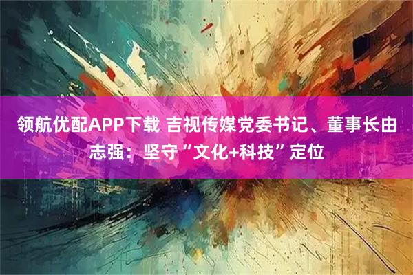 领航优配APP下载 吉视传媒党委书记、董事长由志强：坚守“文化+科技”定位
