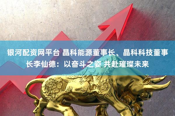 银河配资网平台 晶科能源董事长、晶科科技董事长李仙德：以奋斗之姿 共赴璀璨未来