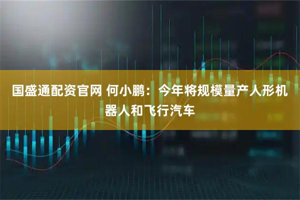 国盛通配资官网 何小鹏：今年将规模量产人形机器人和飞行汽车