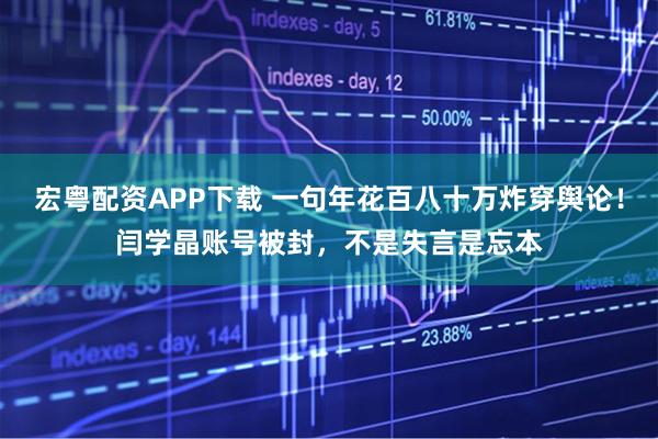 宏粤配资APP下载 一句年花百八十万炸穿舆论！闫学晶账号被封，不是失言是忘本