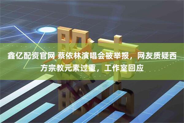 鑫亿配资官网 蔡依林演唱会被举报，网友质疑西方宗教元素过重，工作室回应