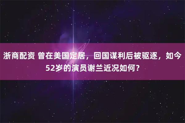 浙商配资 曾在美国定居，回国谋利后被驱逐，如今52岁的演员谢兰近况如何？