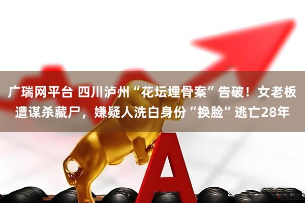 广瑞网平台 四川泸州“花坛埋骨案”告破！女老板遭谋杀藏尸，嫌疑人洗白身份“换脸”逃亡28年
