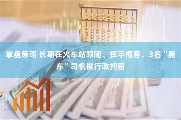 掌盘策略 长期在火车站跟随、挥手揽客，3名“黑车”司机被行政拘留