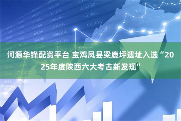 河源华锋配资平台 宝鸡凤县梁鹿坪遗址入选“2025年度陕西六大考古新发现”