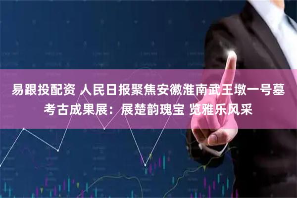 易跟投配资 人民日报聚焦安徽淮南武王墩一号墓考古成果展：展楚韵瑰宝 览雅乐风采