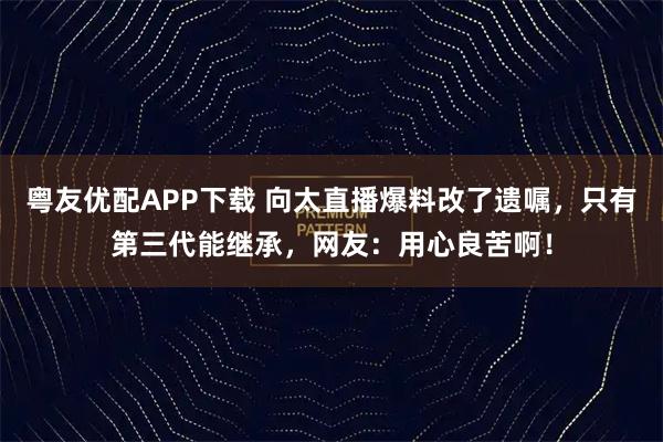 粤友优配APP下载 向太直播爆料改了遗嘱，只有第三代能继承，网友：用心良苦啊！