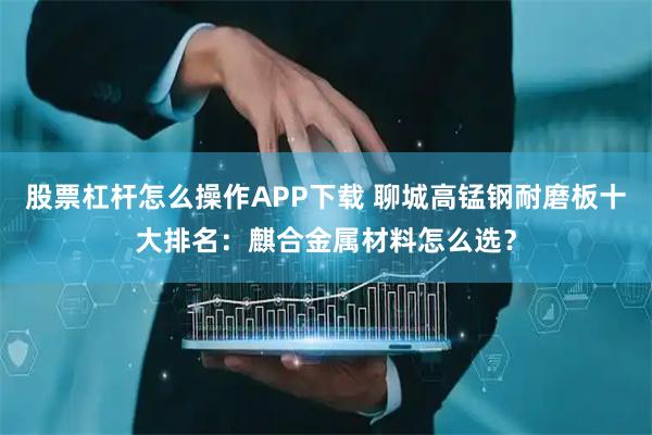 股票杠杆怎么操作APP下载 聊城高锰钢耐磨板十大排名：麒合金属材料怎么选？