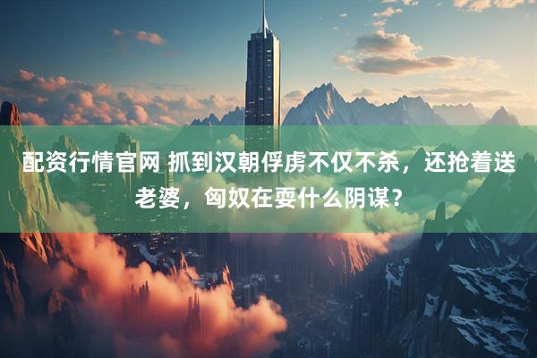 配资行情官网 抓到汉朝俘虏不仅不杀，还抢着送老婆，匈奴在耍什么阴谋？