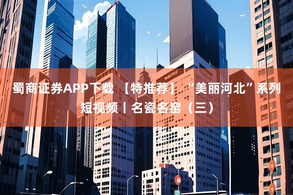 蜀商证券APP下载 【特推荐】 “美丽河北”系列短视频丨名瓷名窑（三）