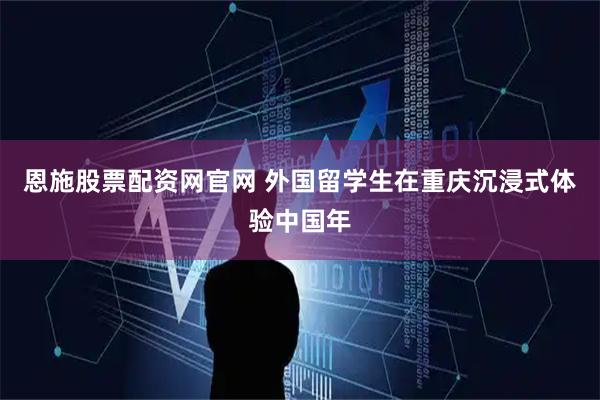 恩施股票配资网官网 外国留学生在重庆沉浸式体验中国年