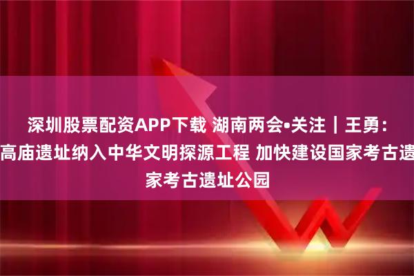 深圳股票配资APP下载 湖南两会•关注｜王勇：支持将高庙遗址纳入中华文明探源工程 加快建设国家考古遗址公园