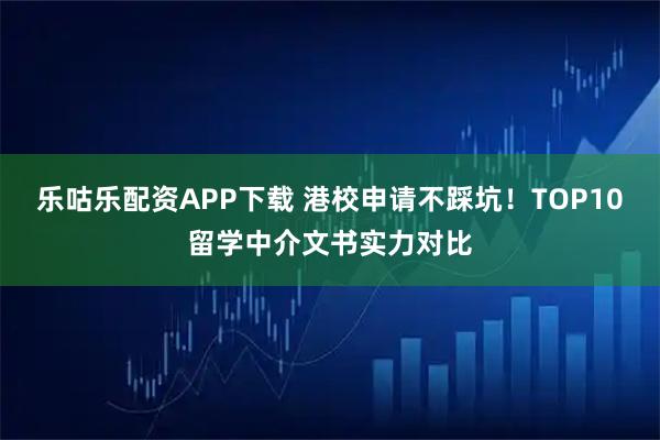 乐咕乐配资APP下载 港校申请不踩坑!TOP10留学中介文书实力对比