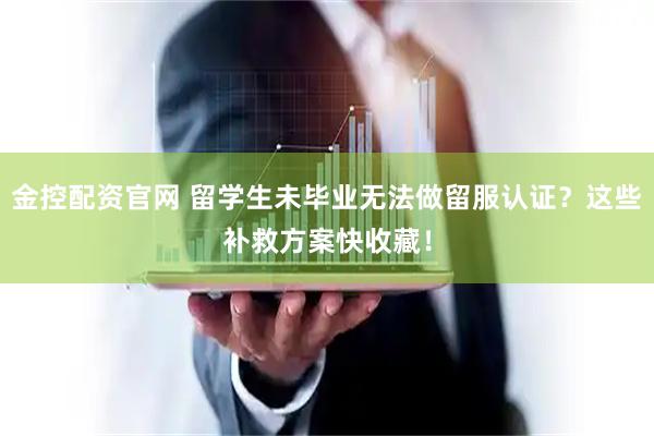 金控配资官网 留学生未毕业无法做留服认证？这些补救方案快收藏！