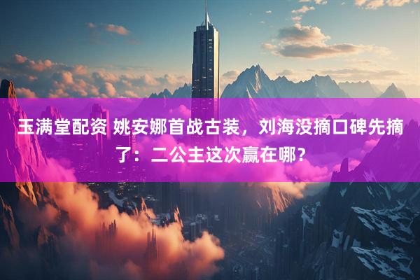 玉满堂配资 姚安娜首战古装，刘海没摘口碑先摘了：二公主这次赢在哪？
