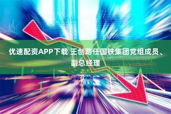 优速配资APP下载 王创路任国铁集团党组成员、副总经理
