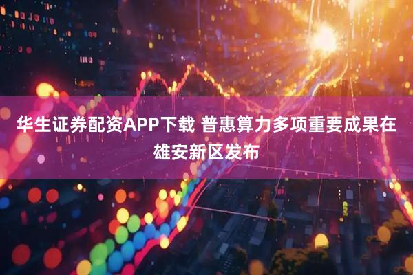 华生证券配资APP下载 普惠算力多项重要成果在雄安新区发布