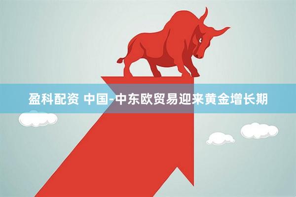 盈科配资 中国-中东欧贸易迎来黄金增长期