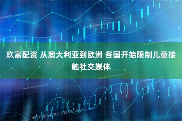 玖富配资 从澳大利亚到欧洲 各国开始限制儿童接触社交媒体